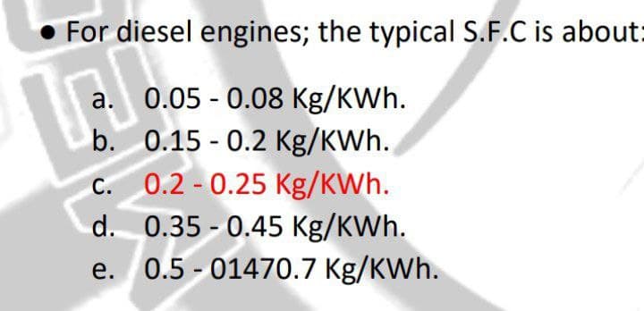 For diesel engines; the typical S.F.C is about:
a. 0.05 - 0.08 Kg/KWh.
b. 0.15 - 0.2 Kg/KWh.
c. 0.2 - 0.25 Kg/KWh.
d. 0.35 - 0.45 Kg/KWh.
e. 0.5 - 01470.7 Kg/KWh.
