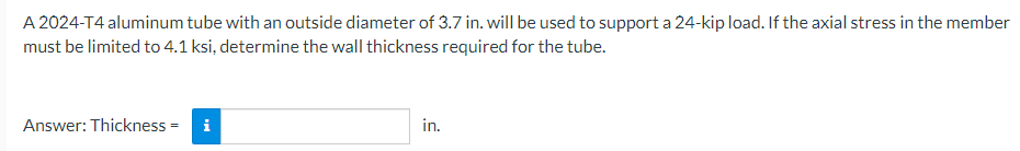 A 2024-T4 aluminum tube with an outside diameter of 3.7 in. will be used to support a 24-kip load. If the axial stress in the member
must be limited to 4.1 ksi, determine the wall thickness required for the tube.
Answer: Thickness=
i
in.