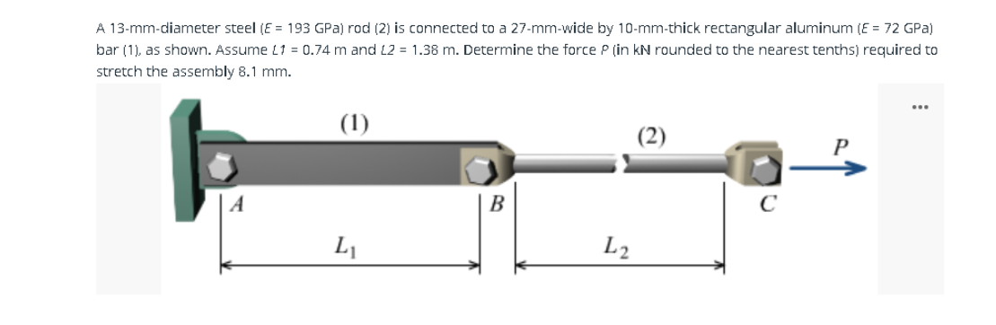 A 13-mm-diameter steel (E = 193 GPa) rod (2) is connected to a 27-mm-wide by 10-mm-thick rectangular aluminum (E = 72 GPa)
bar (1), as shown. Assume L1 = 0.74 m and L2 = 1.38 m. Determine the force P (in kN rounded to the nearest tenths) required to
stretch the assembly 8.1 mm.
(1)
L₁
B
L2
C
P
...