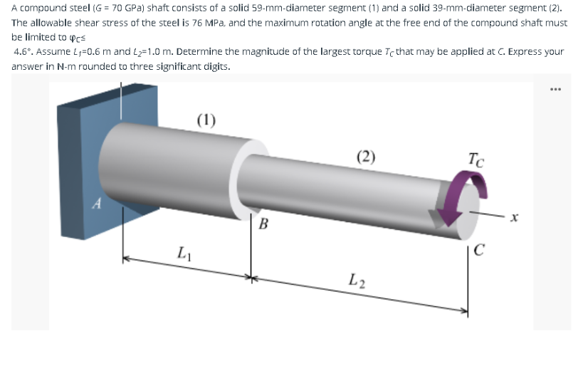 A compound steel (G= 70 GPa) shaft consists of a solid 59-mm-diameter segment (1) and a solid 39-mm-diameter segment (2).
The allowable shear stress of the steel is 76 MPa, and the maximum rotation angle at the free end of the compound shaft must
be limited to cs
4.6°. Assume L₁=0.6 m and L₂=1.0 m. Determine the magnitude of the largest torque Te that may be applied at C. Express your
answer in N-m rounded to three significant digits.
L₁
(1)
B
(2)
L2
Tc
C