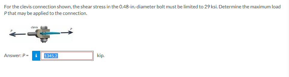 For the clevis connection shown, the shear stress in the 0.48-in.-diameter bolt must be limited to 29 ksi. Determine the maximum load
P that may be applied to the connection.
clevis
Answer: P = i 1345.2
kip.