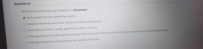 Question 6
Which one of the following statements is incorrect
Rich people do not expenence scarcity
O Because resources are scarce, everyone has to make choices
O Every time a choice is made, opportunity cost is incumed
The opportunity cost of a partiocular choice is the value of the best opportunity forgone (sartced) a a result of the chooe
The central elements of economics are scaroty and chocce
