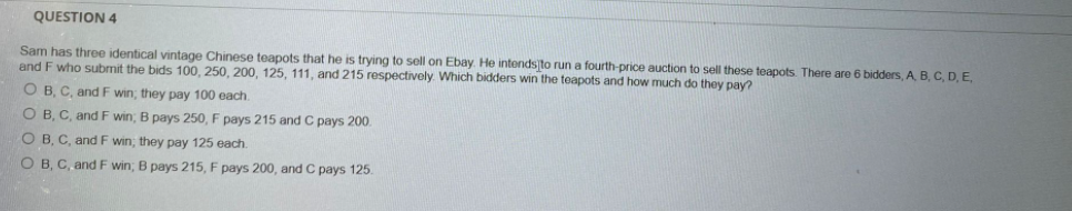 QUESTION 4
Sam has three identical vintage Chinese teapots that he is trying to sell on Ebay. He intends to run a fourth-price auction to sell these teapots. There are 6 bidders, A B, C, D, E,
and F who submit the bids 100, 250, 200, 125, 111, and 215 respectively. Which bidders win the teapots and how much do they pay?
O B, C, and F win; they pay 100 each.
O B, C, and F win; B pays 250, F pays 215 and C pays 200.
O B, C, and F win, they pay 125 each.
O B, C, and F win; B pays 215, F pays 200, and C pays 125.
