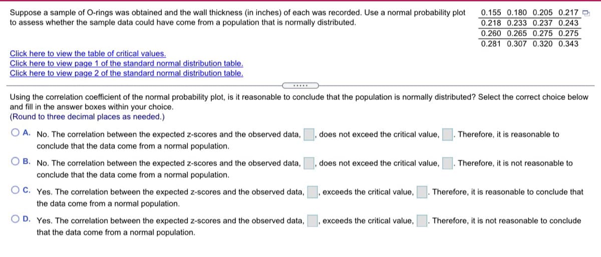 Suppose a sample of O-rings was obtained and the wall thickness (in inches) of each was recorded. Use a normal probability plot
to assess whether the sample data could have come from a population that is normally distributed.
0.155 0.180 0.205 0.217 e
0.218 0.233 0.237 0.243
0.260 0.265 0.275 0.275
0.281 0.307 0.320 0.343
Click here to view the table of critical values.
Click here to view page 1 of the standard normal distribution table.
Click here to view page 2 of the standard normal distribution table,
.....
Using the correlation coefficient of the normal probability plot, is it reasonable to conclude that the population is normally distributed? Select the correct choice below
and fill in the answer boxes within your choice.
(Round to three decimal places as needed.)
A. No. The correlation between the expected z-scores and the observed data,
conclude that the data come from a normal population.
does not exceed the critical value,
Therefore, it is reasonable to
O B. No. The correlation between the expected z-scores and the observed data,
does not exceed the critical value,
Therefore, it is not reasonable to
conclude that the data come from a normal population.
O C. Yes. The correlation between the expected z-scores and the observed data,
exceeds the critical value,
Therefore, it is reasonable to conclude that
the data come from a normal population.
O D. Yes. The correlation between the expected z-scores and the observed data,
exceeds the critical value,
Therefore, it is not reasonable to conclude
that the data come from a normal population.
