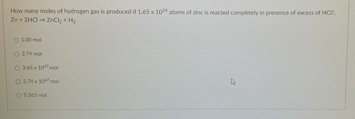 How many moles of hydrogen gas is produced if 1.65 x 1024 atoms of zinc is reacted completely in presence of excess of HCI?,
Zn + 2HCI → ZNCI2 + H2
O 1.00 mol
O 2.74 mol
O 3.65 x 1047 mol
O 2.74 x 1047 mol
O 0.365 mol
