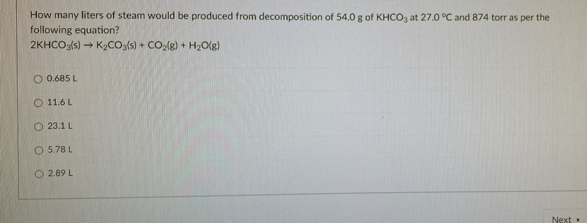 How many liters of steam would be produced from decomposition of 54.0 g of KHCO3 at 27.0 °C and 874 torr as per the
following equation?
2KHCO3(s) → K2CO3(s) + CO2(g) + H2O(g)
O 0.685 L
O 11.6 L
O 23.1 L
O 5.78 L
O 2.89 L
Next »
