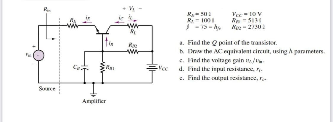 Vin
Rin
Source
RE
ww
CB
TiB
Amplifier
RBI
+ VL -
ic il
RL
RB2
-Vcc
RE= 500
RL = 1000
B
= 75 = hfe
Vcc= 10 V
RBI = 5130
RB2=27300
a. Find the
point of the transistor.
b. Draw the AC equivalent circuit, using h parameters.
c. Find the voltage gain VL/Vin-
d. Find the input resistance, r¡.
e. Find the output resistance, ro