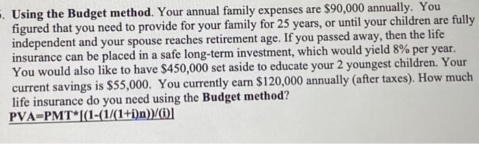 . Using the Budget method. Your annual family expenses are $90,000 annually. You
figured that you need to provide for your family for 25 years, or until your children are fully
independent and your spouse reaches retirement age. If you passed away, then the life
insurance can be placed in a safe long-term investment, which would yield 8% per year.
You would also like to have $450,000 set aside to educate your 2 youngest children. Your
current savings is $55,000. You currently earn S120,000 annually (after taxes). How much
life insurance do you need using the Budget method?
PVA=PMT*[(1-(1/(1+i)n))/(i)]
