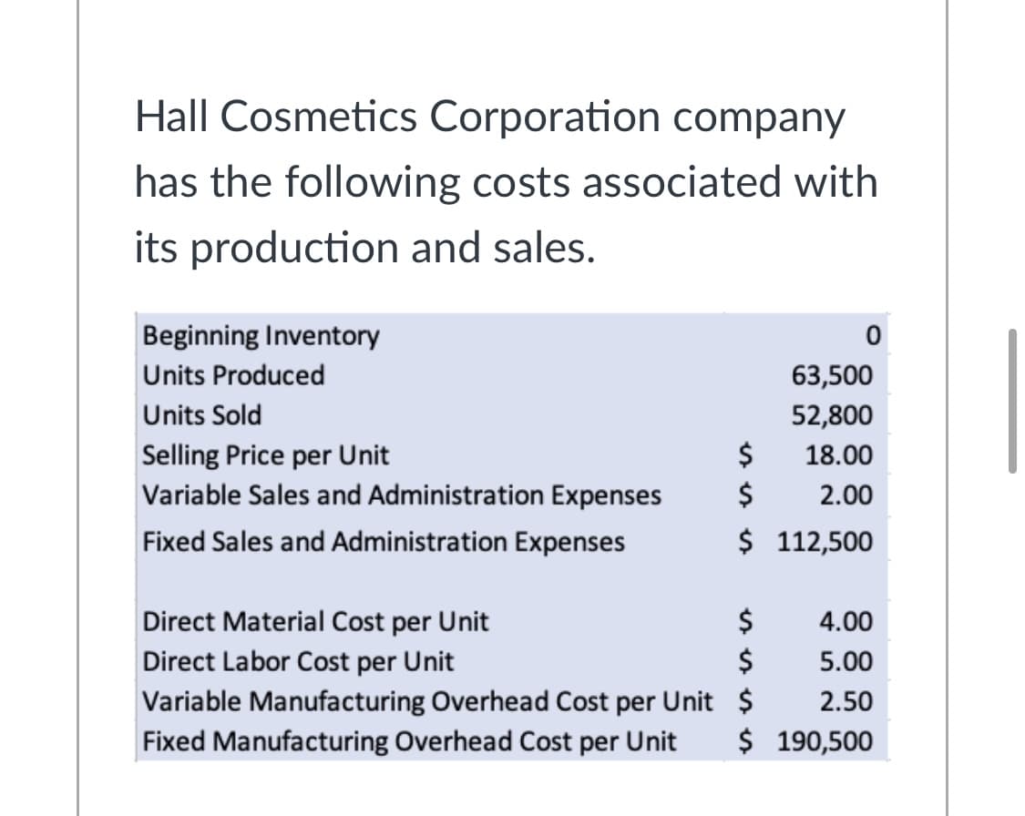 Hall Cosmetics Corporation company
has the following costs associated with
its production and sales.
Beginning Inventory
Units Produced
63,500
Units Sold
52,800
Selling Price per Unit
$
18.00
Variable Sales and Administration Expenses
$
2.00
Fixed Sales and Administration Expenses
$ 112,500
Direct Material Cost per Unit
$
$
4.00
Direct Labor Cost per Unit
5.00
Variable Manufacturing Overhead Cost per Unit $
2.50
Fixed Manufacturing Overhead Cost per Unit
$ 190,500
