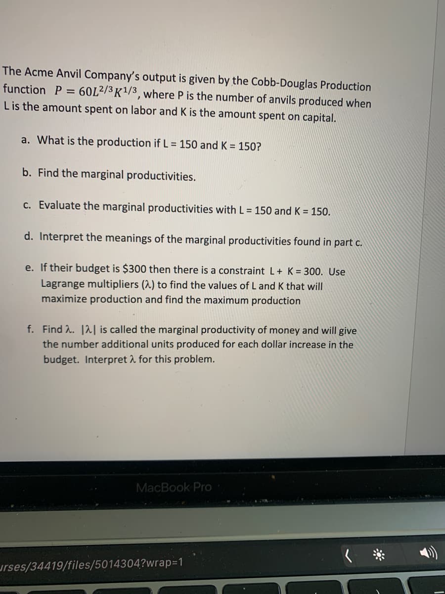 The Acme Anvil Company's output is given by the Cobb-Douglas Production
function P =
60L2/3 K1/3, where P is the number of anvils produced when
Lis the amount spent on labor and K is the amount spent on capital.
a. What is the production if L = 150 and K = 150?
b. Find the marginal productivities.
C. Evaluate the marginal productivities with L = 150 and K = 150.
d. Interpret the meanings of the marginal productivities found in part c.
e. If their budget is $300 then there is a constraint L+ K = 300. Use
Lagrange multipliers (2) to find the values of L and K that will
maximize production and find the maximum production
f. Find 2. 12| is called the marginal productivity of money and will give
the number additional units produced for each dollar increase in the
budget. Interpret 2 for this problem.
MacBook Pro
urses/34419/files/5014304?wrap=1
