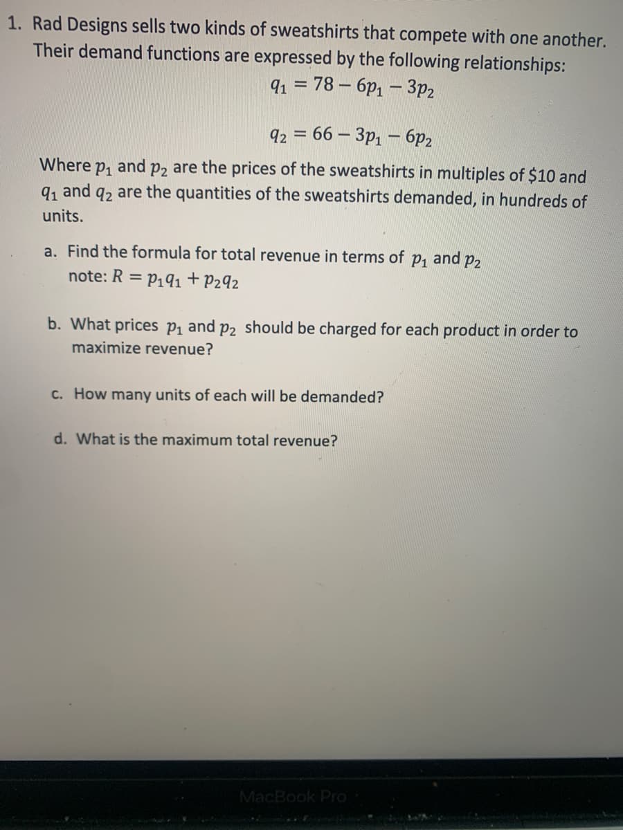 1. Rad Designs sells two kinds of sweatshirts that compete with one another.
Their demand functions are expressed by the following relationships:
91 = 78 – 6p1 – 3p2
q2 = 66 – 3p1 – 6p2
and p, are the prices of the sweatshirts in multiples of $10 and
q, and q2 are the quantities of the sweatshirts demanded, in hundreds of
Where
P1
units.
a. Find the formula for total revenue in terms of p, and p2
note: R = P191 + P292
%3D
b. What prices P1 and p2 should be charged for each product in order to
maximize revenue?
c. How many units of each will be demanded?
d. What is the maximum total revenue?
MacBook Pro
