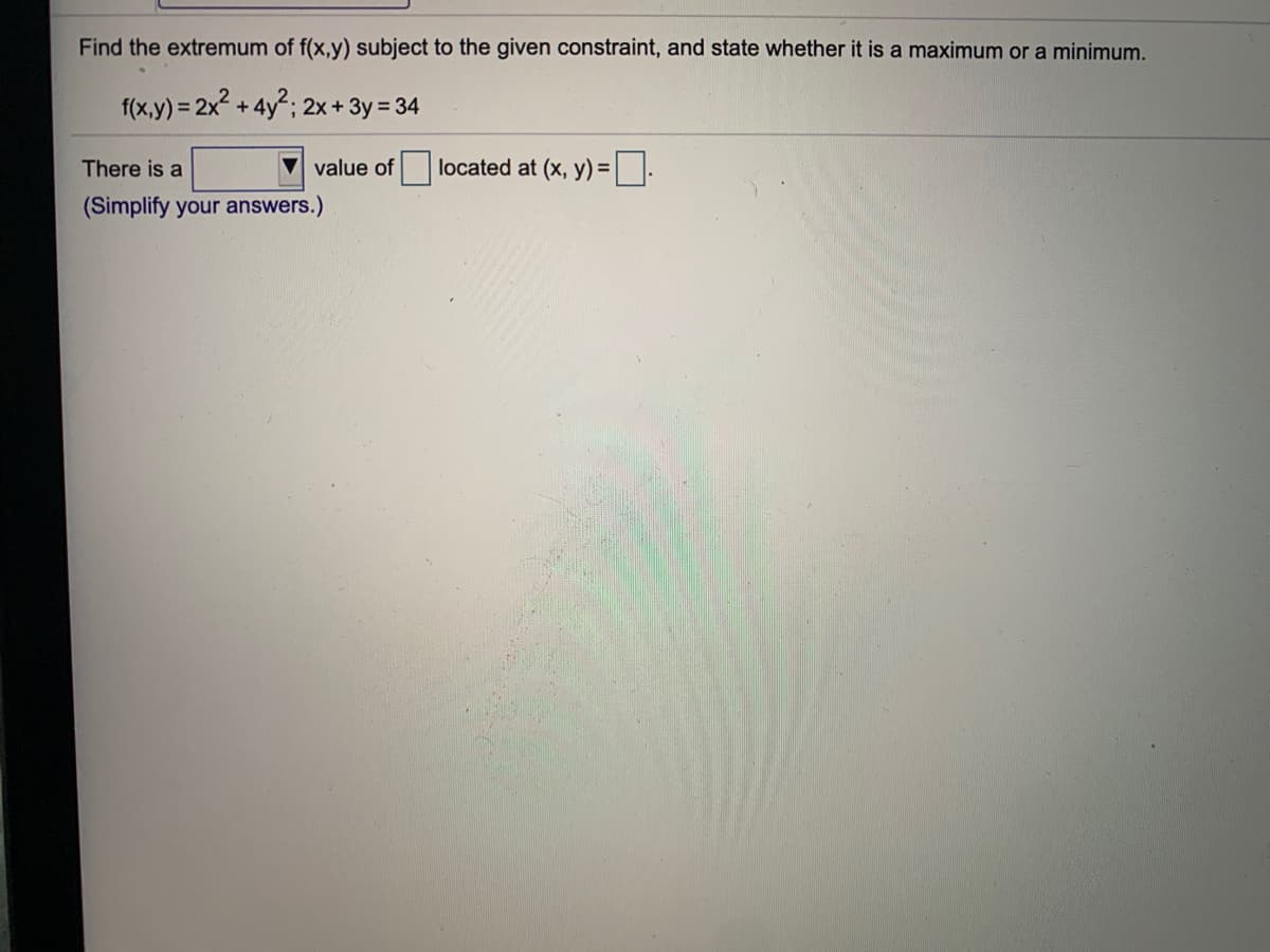 Find the extremum of f(x,y) subject to the given constraint, and state whether it is a maximum or a minimum.
f(x,y) = 2x + 4y"; 2x + 3y = 34
There is a
value of located at (x, y) =
(Simplify your answers.)
