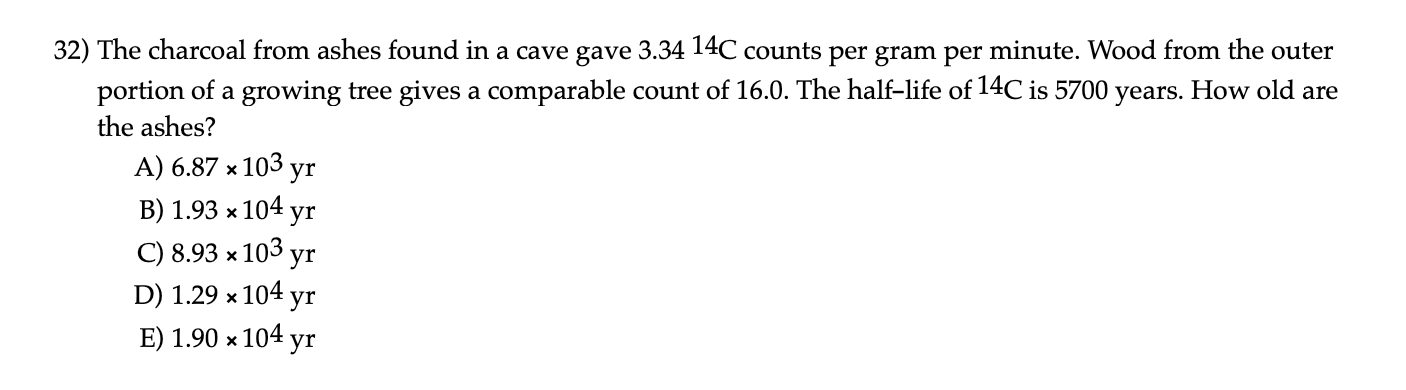 32) The charcoal from ashes found in a cave gave 3.34 14C counts per gram per minute. Wood from the outer
portion of a growing tree gives a comparable count of 16.0. The half-life of 14C is 5700 years. How old are
the ashes?
