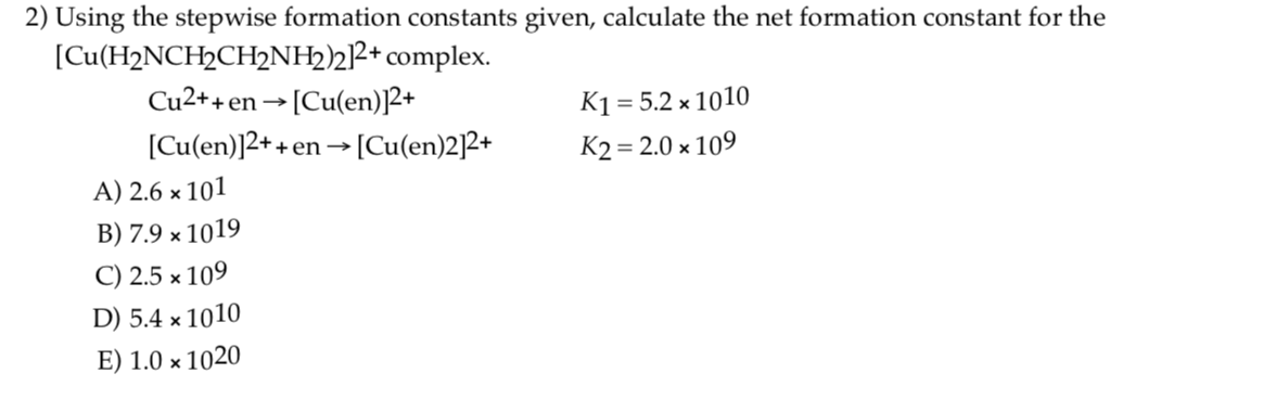 2) Using the stepwise formation constants given, calculate the net formation constant for the
[Cu(H2NCH2CH2NH22R+ complex.
Cu2++en→[Cu(en)2+
K1 = 5.2 × 1010
[Cu(en)]2++
+en→[Cu(en)22+
K2 = 2.0 x 109
A) 2.6 × 101
B) 7.9 x 1019
C) 2.5 × 109
D) 5.4 × 1010
E) 1.0 х 1020
