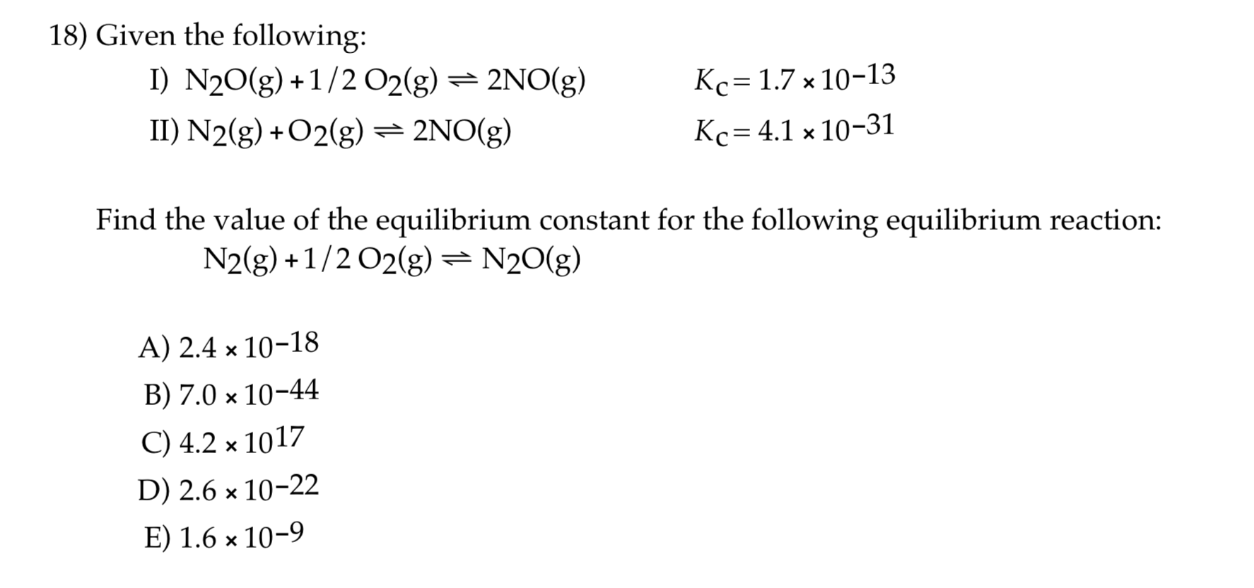 Given the following:
I) N20(g) +1/2 O2(g) = 2NO(g)
II) N2(g) + O2(g)= 2NO(g)
Kc= 1.7 x 10-13
%3D
Kc= 4.1 × 10-31
Find the value of the equilibrium constant for the following equilibrium reaction:
N2(g) +1/2 O2(g) = N20(g)
A) 2.4 × 10-18
B) 7.0 × 10-44
С) 4.2 * 1017
D) 2.6 × 10-22
E) 1.6 × 10-9
