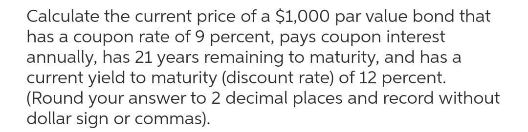 Calculate the current price of a $1,000 par value bond that
has a coupon rate of 9 percent, pays coupon interest
annually, has 21 years remaining to maturity, and has a
current yield to maturity (discount rate) of 12 percent.
(Round your answer to 2 decimal places and record without
dollar sign or commas).
