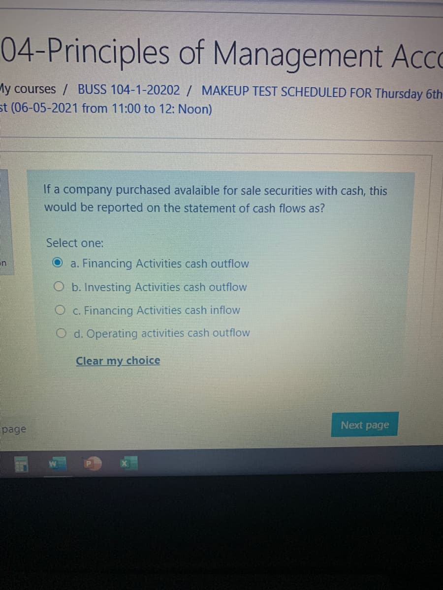 04-Principles of Management Acco
My courses / BUSS 104-1-20202 / MAKEUP TEST SCHEDULED FOR Thursday 6th
st (06-05-2021 from 11:00 to 12: Noon)
If a company purchased avalaible for sale securities with cash, this
would be reported on the statement of cash flows as?
Select one:
in
O a. Financing Activities cash outflow
O b. Investing Activities cash outflow
O c. Financing Activities cash inflow
d. Operating activities cash outflow
Clear my choice
Next page
page
