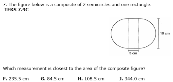 7. The figure below is a composite of 2 semicircles and one rectangle.
TEKS 7.9C
OF
10 cm
3 cm
Which measurement is closest to the area of the composite figure?
F. 235.5 cm
G. 84.5 cm
Н. 108.5 сm
J. 344.0 cm
