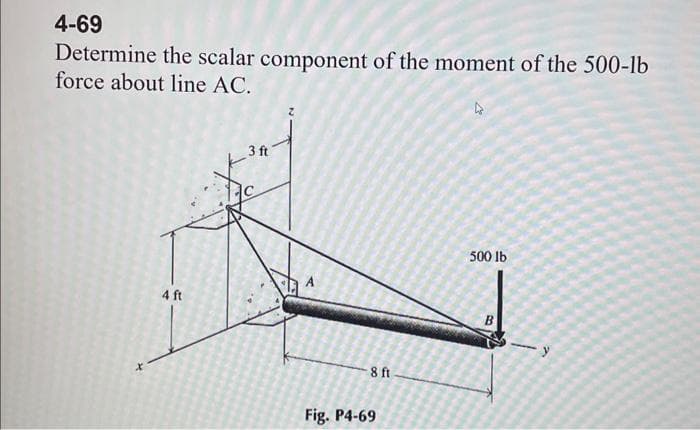 4-69
Determine the scalar component of the moment of the 500-lb
force about line AC.
X
4 ft
3 ft
-8 ft
Fig. P4-69
13
500 lb
-y