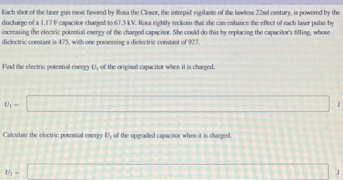 Each shot of the laser gun most favored by Rosa the Closer, the intrepid vigilante of the lawless 22nd century, is powered by the
discharge of a 1.17 F capacitor charged to 67.3 kV. Rosa rightly reckons that she can enhance the effect of each laser pulse by
increasing the electric potential energy of the charged capacitor. She could do this by replacing the capacitor's filling, whose
dielectric constant is 475, with one possessing a dielectric constant of 927.
Find the electric potential energy U, of the original capacitor when it is charged.
U₁-
Calculate the electric potential energy U₂ of the upgraded capacitor when it is charged.
U₂ -
J