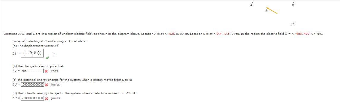 m
Locations A, B, and C are in a region of uniform electric field, as shown in the diagram above. Location A is at < -0.5, 0, 0> m. Location C is at < 0.4, -0.5, 0>m. In the region the electric field = <-450, 400, 0> N/C.
For a path starting at C and ending at A, calculate:
(a) The displacement vector AT
AT = (-9,5,0)
(b) the change in electric potential:
AV = 605
X volts
(c) the potential energy change for the system when a proton moves from C to A:
AU=0000000000000 joules
A
(d) the potential energy change for the system when an electron moves from C to A:
AU-000000000000 joules
B