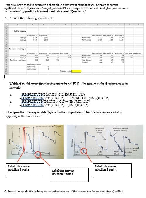 You have been asked to complete a short skills assessment exam that will be given to screen
applicants to a Jr. Operations Analyst position. Please complete this screener and place you answers
to the following questions in a worksheet tab labeled "Question 4".
A. Assume the following spreadsheet:
Cost for shipping
Warehouse Warehouse 2
$1.00
S400
Destination Destination 2 Deutnation 3
S6.00
.00
$1.00
S700
55.00
S4.00
Warehoune 1
Supply 2
S2.00
Wareheuse
$5.00
11 Total aments shipped
Warehouse Warehouse 2 notal shipped Man wpply
Destination Destination 2 Deutination to hom warehouses
Supply
Supply 2
Total into warehouses
100
275
375
375
Warehoune 1
200
340
240
325
330
Warehoune 2
200
60
100
360
700
Total hipped
400
145
155
Demand
400
145
155
wermediate nodes
warehouse
warehouse 2
Shipping costs
Which of the following finctions is correct for cell F21? (the total costs for shipping across the
network)
=SUMPRODUCT(B6:C7,B14:C15, H6:J7,H14:J15)
=SLMPRODUCT36:C7,B14:C15) + SUMPRODÚCT(H6:J7,H14:J15)
=SLMPRODUCT(B6:C7B14:C15) + (H6:J7,H14:J15)
=SUMPRODUCT(B6:C7,B14:C15)+ (H6:J7,H14:J15)
a.
b.
C.
d.
B. Compare the inventory models depicted in the images below. Describe in a sentence what is
happening in the circled areas.
Order Quaty
of S
Amives
Probabilistic Demand
Keluces very
lal Ti
Romler
Onler
Placed
Order
Paced
Orer
Plaed
Bok Ou
Time
Label this answer
question B part 3
Label this answer
question B part 1
Label this answer
question B part 2
C. In what ways do the techniques described in each of the models (in the images above) differ?
