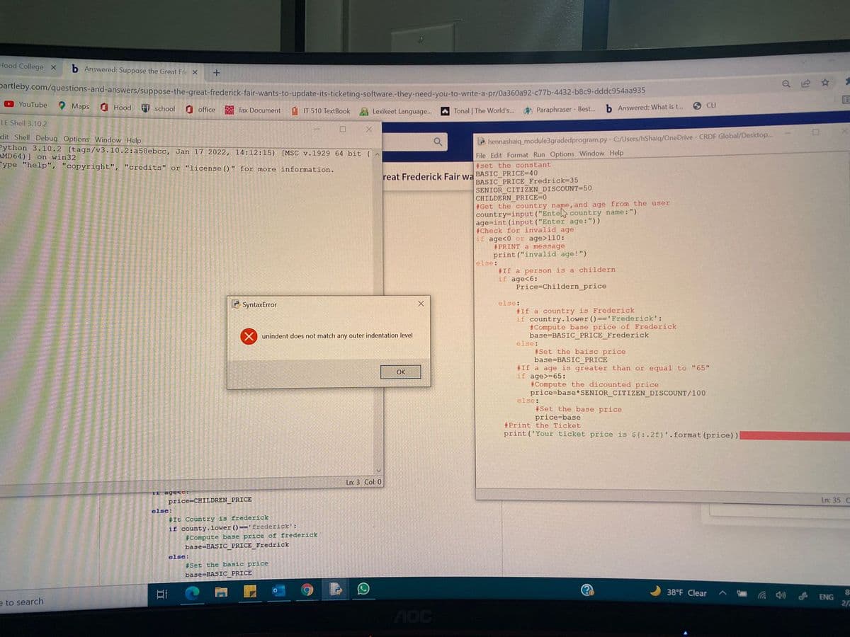 Hood College x
b Answered: Suppose the Great Fre X
partleby.com/questions-and-answers/suppose-the-great-frederick-fair-wants-to-update-its-ticketing-software.-they-need-you-to-write-a-pr/0a360a92-c77b-4432-b8c9-dddc954aa95
OYouTube
O Maps
O Hood
田 school
O office
A Tax Document
IT 510 TextBook
A Lexikeet Language...
A Paraphraser - Best..
b Answered: What is t...
O CU
A Tonal | The World's..
LE Shell 3.10.2
dit Shell Debug Options Window Help
Python 3.10.2 (tags/v3.10.2:a58ebcc, Jan 17 2022, 14:12:15) [MSC v.1929 64 bit (^
AMD64) ] on win32
Eype "help", "copyright", "credits" or "license () " for more information.
hennashaiq_module3gradedprogram.py- C:/Users/hShaiq/OneDrive- CRDF Global/Desktop...
File Edit Format Run Options Window Help
#set the constant
reat Frederick Fair wa BASIC_PRICE=40
BASIC PRICE Fredrick=35
SENIOR CITIZEN DISCOUNT=50
CHILDERN PRICE-0
#Get the country name,and age from the user
country=input ("Entel country name: ")
age=int (input ("Enter age:"))
#Check for invalid age
if age<0 or age>110:
#PRINT a message
print ("invalid age!")
else:
#If a person is a childern
if age<6:
Price Childern_price
2 SyntaxError
else:
#If a country is Frederick
if country.lower ()=='Frederick':
#Compute base price of Frederick
base=BASIC PRICE Frederick
else:
unindent does not match any outer indentation level
#Set the baisc price
base=BASIC_PRICE
#If a age is greater than or equal to "65"
if age>=65:
#Compute the dicounted price
price=base* SENIOR CITIZEN_DISCOUNT/100
else:
OK
#Set the base price
price=base
#Print the Ticket
print ('Your ticket price is $(: .2f)'.format (price))
Ln: 3 Col: 0
ageso.
price=CHILDREN PRICE
Ln: 35 C
else:
#It Country is frederick
if county.lower ()=='frederick':
#Compute base price of frederick
base=BASIC PRICE Fredrick
else:
#Set the basic price
base=BASIC PRICE
38°F Clear
ENG
e to search
2/
