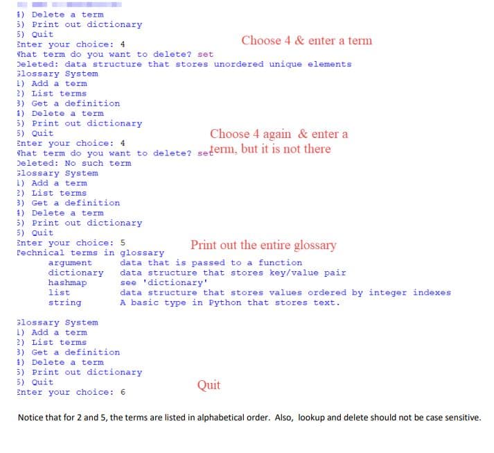 1) Delete a term
5) Print out dictionary
5) Quit
Enter your choice: 4
That term do you want to delete? set
Deleted: data structure that stores unordered unique elements
Slossary System
1) Add a term
2) List terms
3) Get a definition
1) Delete a term
5) Print out dictionary
5) Quit
Enter your choice: 4
hat term do you want to delete? seterm, but it is not there
Deleted: No such term
slossary System
1) Add a term
2) List terms
3) Get a definition
1) Delete a term
5) Print out dictionary
5) Quit
Enter your choice: 5
rechnical terms in glossary
Choose 4 & enter a term
Choose 4 again & enter a
Print out the entire glossary
argument
dictionary
hashmap
list
string
data that is passed to a function
data structure that stores key/value pair
see 'dictionary'
data structure that stores values ordered by integer indexes
A basic type in Python that stores text.
slossary System
1) Add a term
2) List terms
3) Get a definition
1) Delete a term
5) Print out dictionary
5) Quit
Enter your choice: 6
Quit
Notice that for 2 and 5, the terms are listed in alphabetical order. Also, lookup and delete should not be case sensitive.
