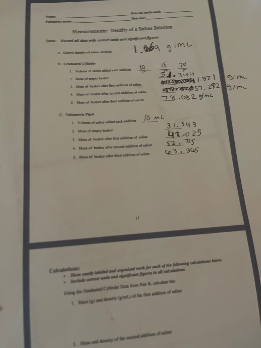 Name
Dute lab performed:
Partner(s) mame:
Dete due:
Measurements: Density of a Saline Solution
Data: Record all date with correct units and significant figures.
A. Known density of salime solution
B. Gradusted Cylinder
1. Volume of saline added each addition
Is
20
314344
2 Mass of empty beaker
3. Mass of beaker after first addition of saline
7. 282
78.082gmc
4. Mass of beaker after second addition of saline
5. Mass of beaker after third addition of saline
C Velumetric Pipet
I. Volume of saline added cach addition
3 i. 343
42-025
52. 715
63,365
2 Mass of empty beaker
3. Mass of beaker after first addition of saline
4. Mass of beaker after second addition of saline
S. Mass of beaker after third addition of saline
17
. Show neatly labeled and arganioed work for each of the following caleulations below.
Include cormet unis and signiicent figures in all calculations
Calculations:
Lising the Graduted Cylinder Data from Part B, calculate the
L Mas (g) and deity (gml) of the first addition of saline
second addition of salin
