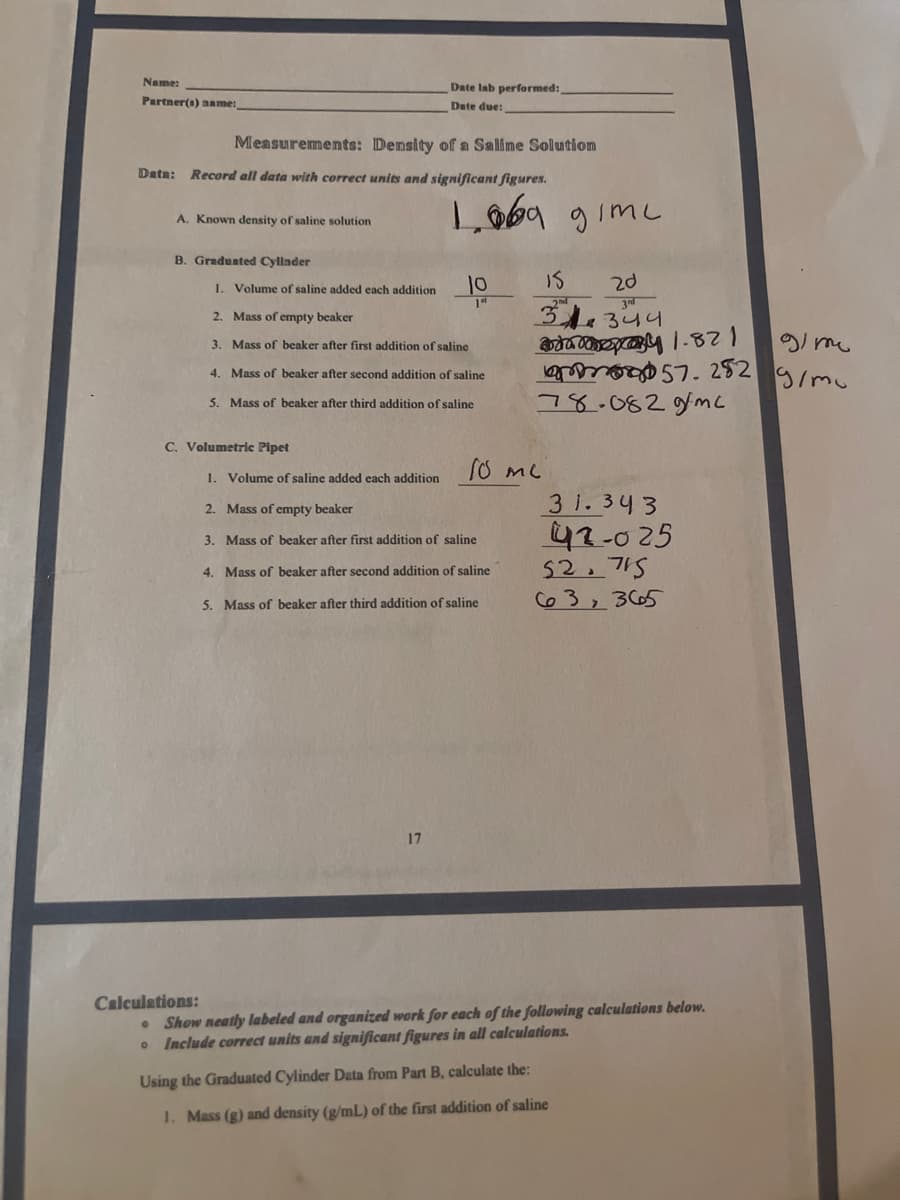 Name:
Date Iab performed:
Partner(s) aame:
Date due:
Measurements: Density of a Saline Solution
Data:
Record all data with correct units and significant figures.
Loba gimc
A. Known density of saline solution
B. Gradunted Cyllnder
1. Volume of saline added each addition
10
IS
2d
34.344
2. Mass of empty beaker
gi me
3. Mass of beaker after first addition of saline
4. Mass of beaker after second addition of saline
252
5. Mass of beaker after third addition of saline
78.0829mc
C. Volumetric Pipet
1. Volume of saline added each addition
3 i. 343
42-025
52.715
63, 365
2. Mass of empty beaker
3. Mass of beaker after first addition of saline
4. Mass of beaker after second addition of saline
5. Mass of beaker after third addition of saline
17
Calculations:
Show neatly labeled and organized work for each of the following calculations below.
• Include correct units and significant figures in all calculations.
Using the Graduated Cylinder Data from Part B, calculate the:
1. Mass (g) and density (g/mL) of the first addition of saline
