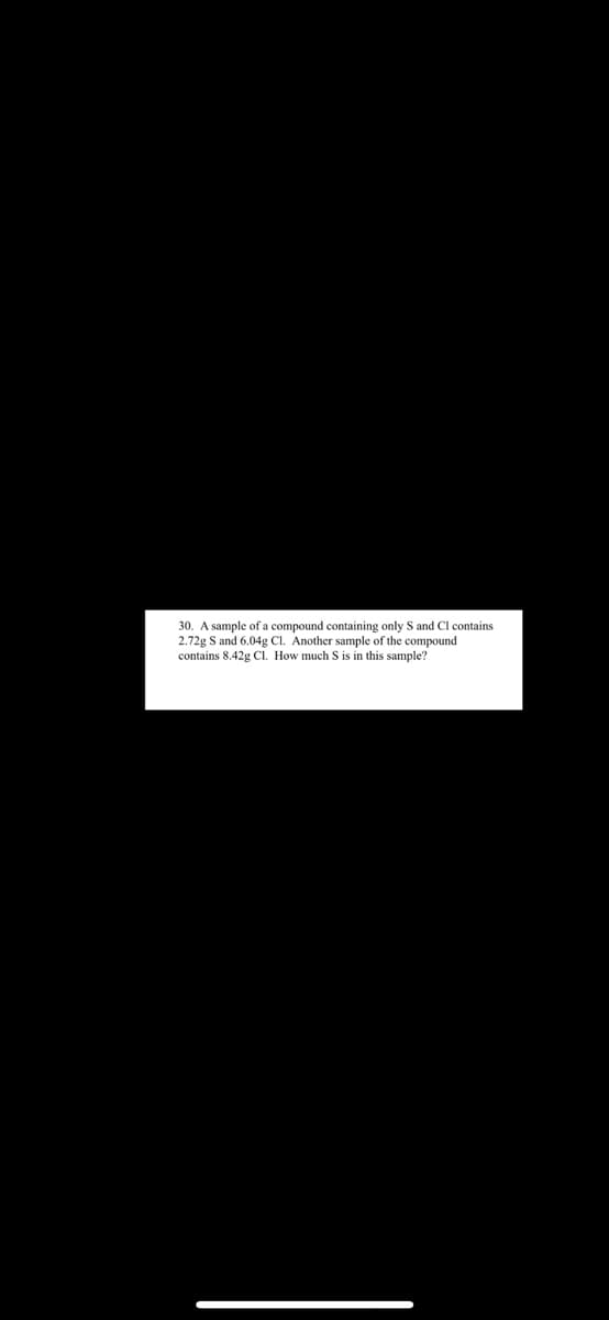 30. A sample of a compound containing only S and Cl contains
2.72g S and 6.04g CI. Another sample of the compound
contains 8.42g C. How much S is in this sample?
