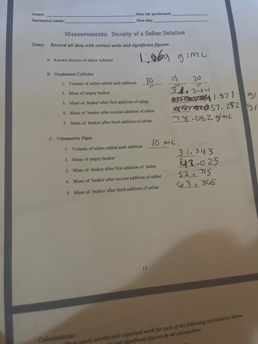 Name:
Date lab performed:,
Partner(s) name:
Date due:
Measurememts: Density of a Saline Solution
Data:
Record all data with correct units and significant figures.
L69 gimc
A. Known density of saline solution
B. Graduated Cylinder
1. Volume of saline added each addition
10
20
34.344
2. Mass of empty beaker
3. Mass of beaker after first addition of saline
e 7. 252 9
78.082gfmc
4. Mass of beaker after second addition of saline
5. Mass of beaker after third addition of saline
C. Volumetric Pipet
1. Volume of saline added each addition
3 i.343
42-025
52. 715
C63,3665
2. Mass of empty beaker
3. Mass of beaker after first addition of saline
4. Mass of beaker after second addition of saline
5. Mass of beaker after third addition of saline
17
Thar setly labeled and organized work for each of the following calcualations below.
significant figures in all calculations
Calcalations:
