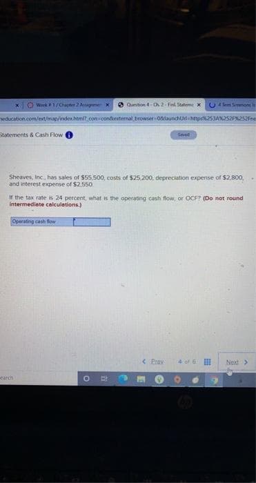 Week1/Chapter 2 Aagrmex
O Qurstion 4-Ch 2- Finl. Stateme x
C4 lem Simmone ls
education.com/ext/man/inder.htmi.con condexternal browser olaunchUr http:62534%252F252Fne
Statements & Cash Flow
Seved
Sheaves, Inc., has sales of $55,500, costs of $25,200, depreciation expense of $2,800,
and interest expense of $2,550.
If the tax rate is 24 percent, what is the operating cash flow, or OCF? (Do not round
intermediate calculations.)
Operating cash floe
< Prev
4 of E
Neit>
earch
