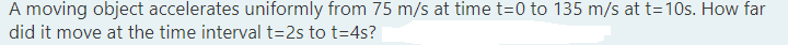 A moving object accelerates uniformly from 75 m/s at time t=0 to 135 m/s at t=10s. How far
did it move at the time interval t=2s to t=4s?
