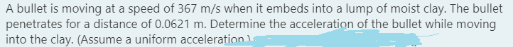 A bullet is moving at a speed of 367 m/s when it embeds into a lump of moist clay. The bullet
penetrates for a distance of 0.0621 m. Determine the acceleration of the bullet while moving
into the clay. (Assume a uniform acceleration
