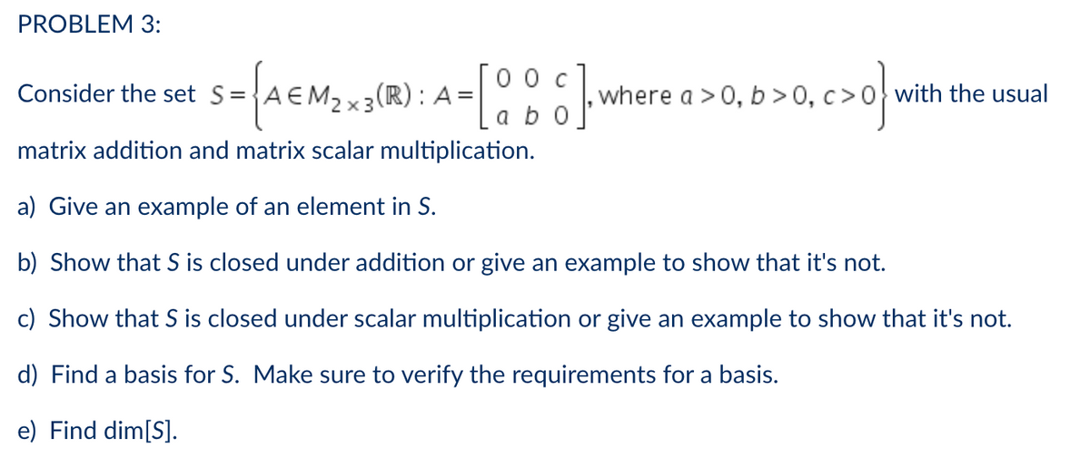 PROBLEM 3:
0 0 c
Consider the set S=
{A€M₂ x 3 (R): A =
-[88]
where a > 0, b>0,
+0,c>0} w
with the usual
a b 0
matrix addition and matrix scalar multiplication.
a) Give an example of an element in S.
b) Show that S is closed under addition or give an example to show that it's not.
c) Show that S is closed under scalar multiplication or give an example to show that it's not.
d) Find a basis for S. Make sure to verify the requirements for a basis.
e) Find dim[S].