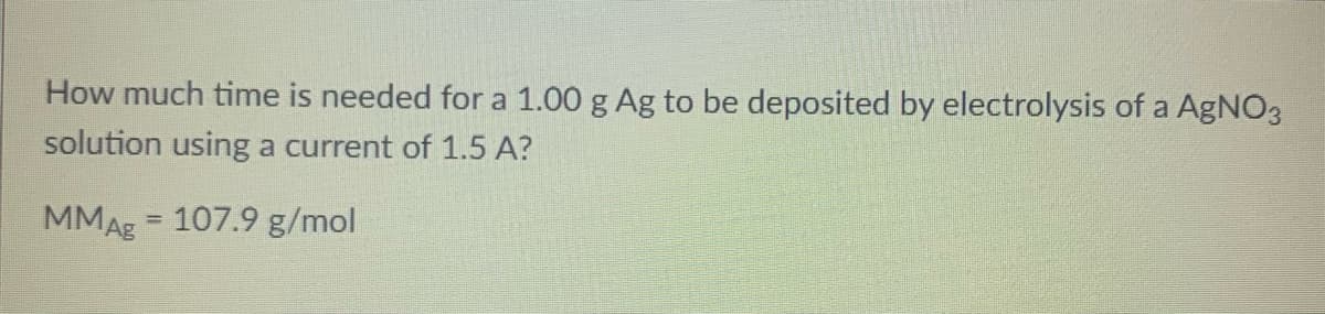 How much time is needed for a 1.00 g Ag to be deposited by electrolysis of a AgNO3
solution using a current of 1.5 A?
MMAg = 107.9 g/mol
