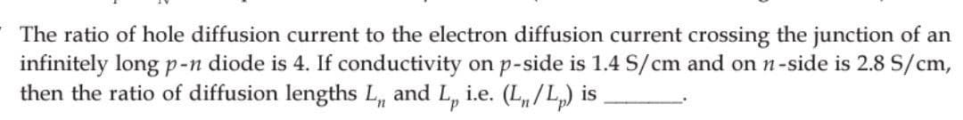 The ratio of hole diffusion current to the electron diffusion current crossing the junction of an
infinitely long p-n diode is 4. If conductivity on p-side is 1.4 S/cm and on n-side is 2.8 S/cm,
then the ratio of diffusion lengths L, and L, i.e. (L/Lp) is