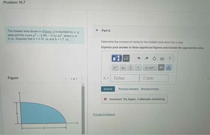 Problem 10.7
The shaded area shown in (Eigure 1) is bounded by a, y
axes and the curvey²-2.89-0.5 m², where a is
in m. Suppose that a = 5.78 m and h = 1.7 m
Figure
1 of 1
Part A
Determine the moment of inertia for the shaded area about the axis
Express your answer to three significant figures and include the appropriate units.
1,=
Submit
HÅ
xa Xs
Value
Provide Feedback
9
.
x.10% X
Units
Previous Answers Request Answer
X Incorrect; Try Again; 3 attempts remaining
?