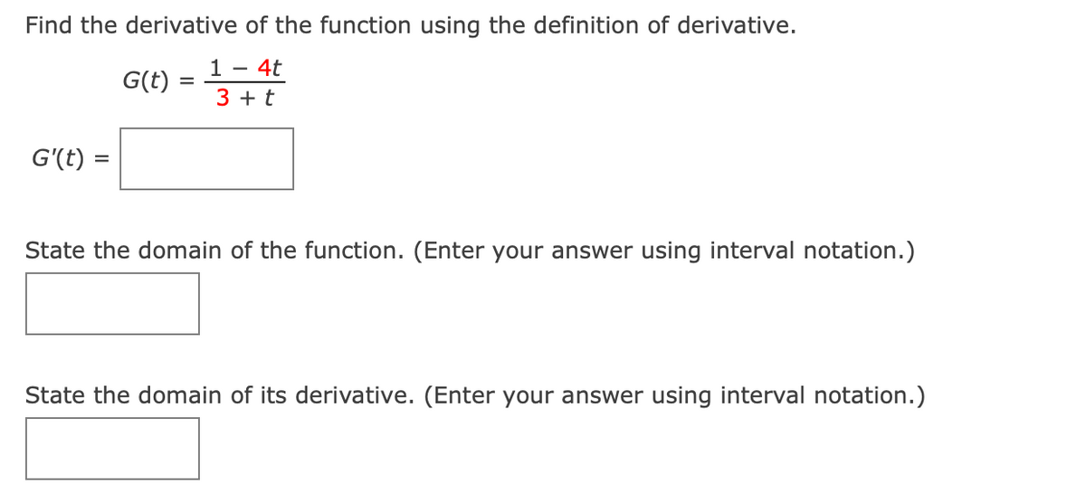 ### Calculus Practice Problems: Derivatives

#### Problem Statement
1. **Find the derivative of the function using the definition of derivative.**
   
   Given: 
   \[
   G(t) = \frac{1 - 4t}{3 + t}
   \]

   Enter your answer in the box provided:
   \[
   G'(t) = \_\_\_\_\_\_
   \]

2. **State the domain of the function.** (Enter your answer using interval notation.)

   Enter your answer in the box provided:
   \[
   \_\_\_\_\_\_
   \]

3. **State the domain of its derivative.** (Enter your answer using interval notation.)

   Enter your answer in the box provided:
   \[
   \_\_\_\_\_\_
   \]

#### Detailed Explanation

1. **Derivative Concept:**
   To find the derivative of the given function \(G(t)\) using the definition of a derivative, apply the limit:
   \[
   G'(t) = \lim_{h \to 0} \frac{G(t + h) - G(t)}{h}
   \]

2. **Domain of the Function:**
   The domain of \(G(t)\) represents all the permissible values of \(t\). Examine the denominator \(3 + t\) and ensure it doesn't equal zero (since division by zero is undefined).

3. **Domain of the Derivative:**
   After computing the derivative, determine the set of values for which the derivative is defined and valid.

### Required Steps to Solve these Problems:
1. **Calculate the derivative \(G'(t)\) manually or using algebraic simplifications.**
2. **Identify the domain of the function \(G(t)\) considering restrictions from the denominator.**
3. **Determine the domain of \(G'(t)\) using similar principles ensuring the derivative function is defined.**

This structured practice aims to solidify your understanding of derivatives and domains in calculus, applying both definition-based and interval notation concepts.