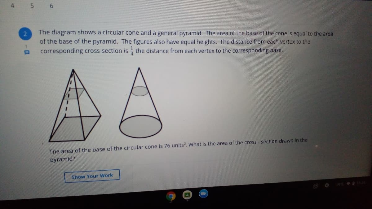 4
5
6.
The diagram shows a circular cone and a general pyramid. The area of the base of the cone is equal to the area
of the base of the pyramid. The figures also have equal heights. The distance from each vertex to the
1.
corresponding cross-section is the distance from each vertex to the corresponding base.
AA
The area of the base of the circular cone is 76 units?. What is the area of the cross - section drawn in the
pyramid?
Show Your Work
INTL 1035
