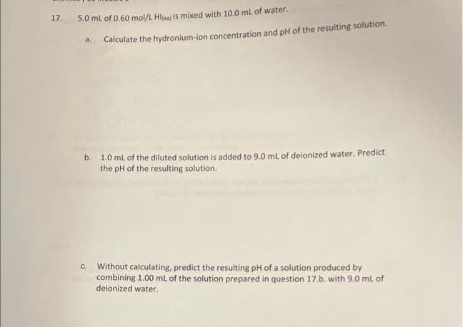 17.
5.0 mL of 0.60 mol/L HI) is mixed with 10.0 mL of water.
Calculate the hydronium-ion concentration and pH of the resulting solution.
a.
b. 1.0 mL of the diluted solution is added to 9.0 mL of deionized water. Predict
the pH of the resulting solution.
Without calculating, predict the resulting pH of a solution produced by
combining 1.00 mL of the solution prepared in question 17.b. with 9.0 mL of
deionized water.