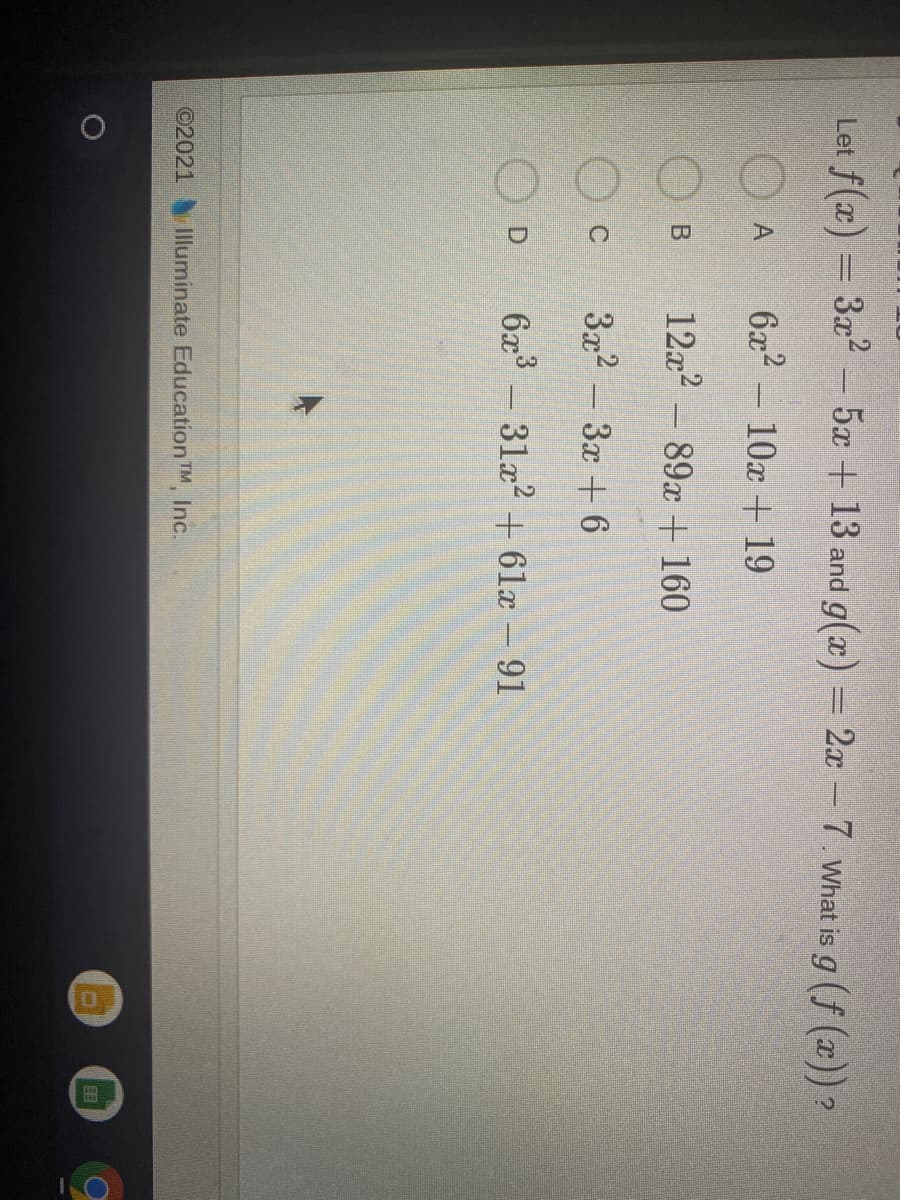 Let f(x) = 3x2
- 5x +13 and g(x) = 2x -7. What is g (f (x)) ?
6x? - 10x + 19
12x2 – 89x + 160
3x2 - 3x + 6
6x - 31x? + 61x – 91
D.
©2021
Illuminate Education TM, Inc.
田
