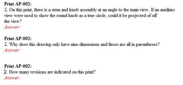 Print AP-002:
2. On this print, there is a stem and knob assembly at an angle to the main view. If an auxiliary
view were used to show the round knob as a true circle, could it be projected of off
the view?
Answer:
Print AP-002:
2. Why does this drawing only have nine dimensions and those are all in parentheses?
Answer:
Print AP-002:
2. How many revisions are indicated on this print?
Answer:
