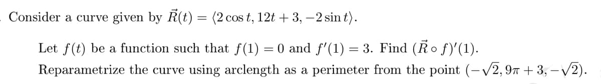 Consider a curve given by R(t) = (2 cos t, 12t + 3, -2 sin t).
Let f(t) be a function such that f(1) = 0 and ƒ'(1) = 3. Find (Ảo ƒ)'(1).
Reparametrize the curve using arclength as a perimeter from the point (-√2,9π +3,-√2).