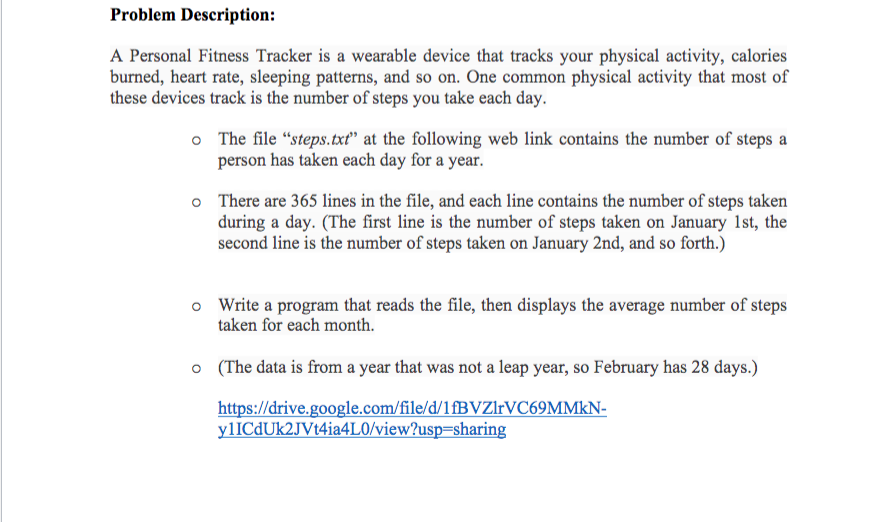 Problem Description:
A Personal Fitness Tracker is a wearable device that tracks your physical activity, calories
burned, heart rate, sleeping patterns, and so on. One common physical activity that most of
these devices track is the number of steps you take each day.
o The file "steps.txt" at the following web link contains the number of steps a
person has taken each day for a year.
There are 365 lines in the file, and each line contains the number of steps taken
during a day. (The first line is the number of steps taken on January 1st, the
second line is the number of steps taken on January 2nd, and so forth.)
o Write a program that reads the file, then displays the average number of steps
taken for each month.
(The data is from a year that was not a leap year, so February has 28 days.)
https://drive.google.com/file/d/1fBVZlrVC69MMkN-
ylICdUk2JVt4ia4LO/view?usp=sharing
