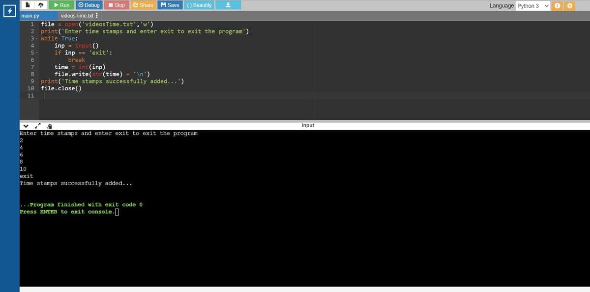 Run
O Debug
Stop
E Share H sSave
{} Beautify
Language Python 3
main.py
videos Time txt !
1 file = open('videosTime.txt', 'w')
2 print('Enter time stamps and enter exit to exit the program')
3- while True:
inp = input ()
if inp == 'exit':
4.
5.
break
(inp)
(time) + '\n')
9 print('Time stamps successfully added...")
time
file.write(
7.
10
file.close()
11
input
Enter time stamps and enter exit to exit the program
4
10
exit
Time stamps successfully added...
...Program finished with exit code 0
Press ENTER to exit console.
