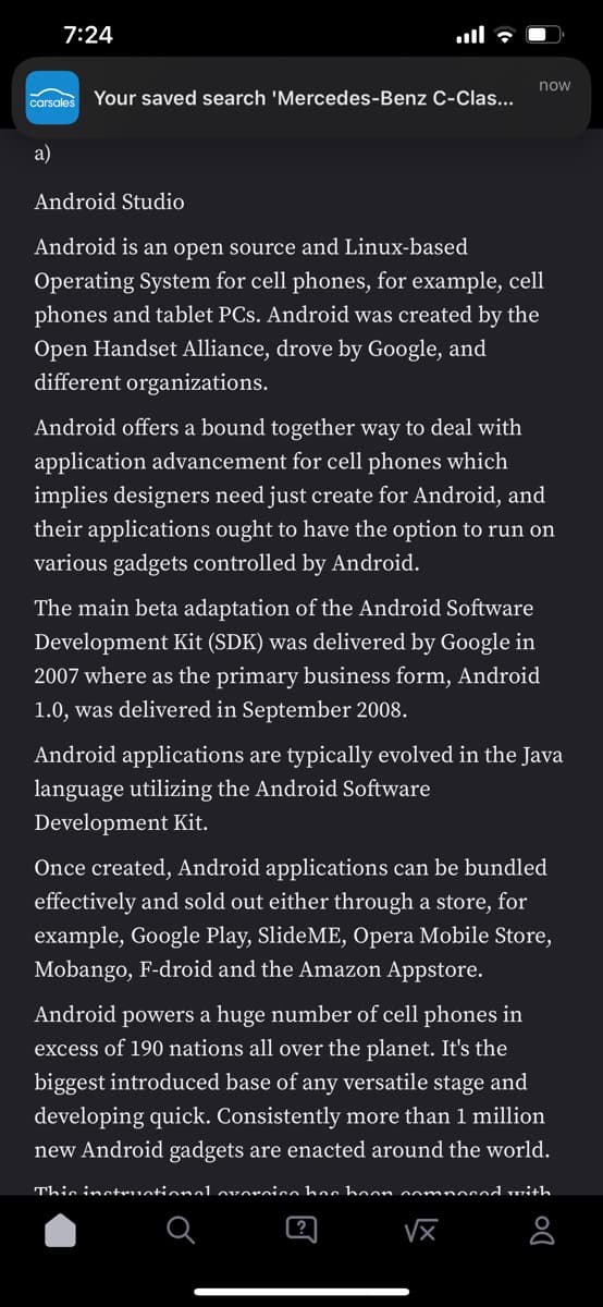 7:24
now
carsales
Your saved search 'Mercedes-Benz C-Clas...
a)
Android Studio
Android is an open source and Linux-based
Operating System for cell phones, for example, cell
phones and tablet PCs. Android was created by the
Open Handset Alliance, drove by Google, and
different organizations.
Android offers a bound together way to deal with
application advancement for cell phones which
implies designers need just create for Android, and
their applications ought to have the option to run on
various gadgets controlled by Android.
The main beta adaptation of the Android Software
Development Kit (SDK) was delivered by Google in
2007 where as the primary business form, Android
1.0, was delivered in September 2008.
Android applications are typically evolved in the Java
language utilizing the Android Software
Development Kit.
Once created, Android applications can be bundled
effectively and sold out either through a store, for
example, Google Play, SlideME, Opera Mobile Store,
Mobango, F-droid and the Amazon Appstore.
Android powers a huge number of cell phones in
excess of 190 nations all over the planet. It's the
biggest introduced base of any versatile stage and
developing quick. Consistently more than 1 million
new Android gadgets are enacted around the world.
This inctruotional ovorcico hac boon oomnocod with
VX
