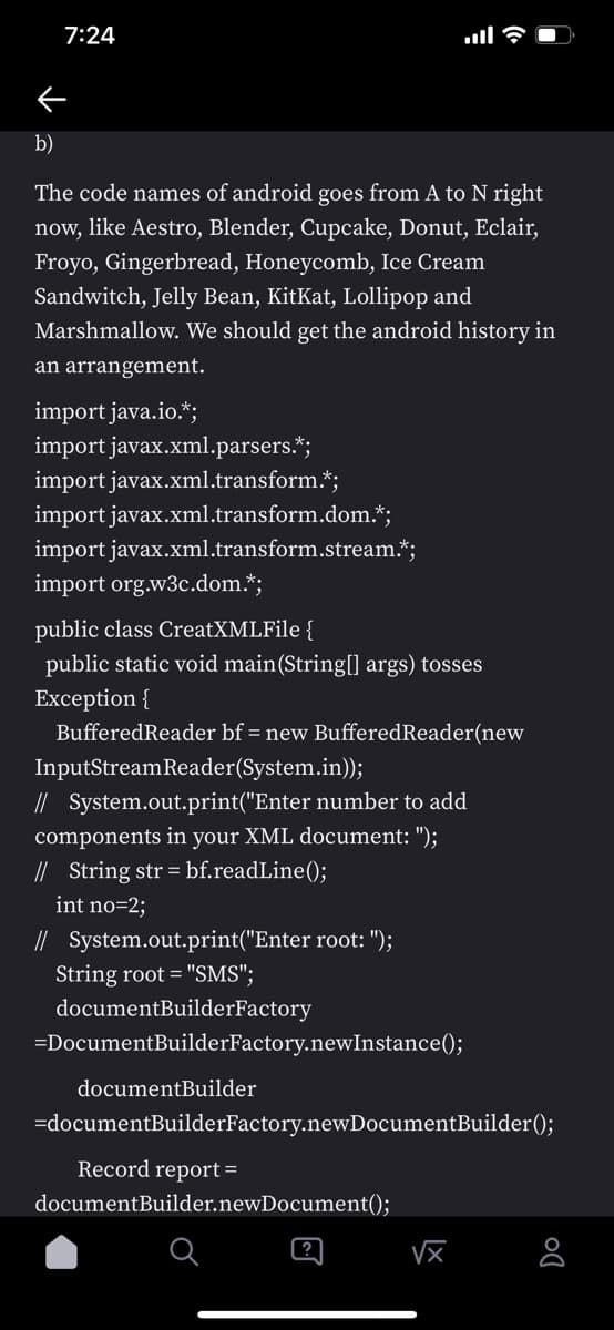 7:24
b)
The code names of android goes from A to N right
now, like Aestro, Blender, Cupcake, Donut, Eclair,
Froyo, Gingerbread, Honeycomb, Ice Cream
Sandwitch, Jelly Bean, KitKat, Lollipop and
Marshmallow. We should get the android history in
an arrangement.
import java.io.*;
import javax.xml.parsers.*;
import javax.xml.transform.*;
import javax.xml.transform.dom.*;
import javax.xml.transform.stream.*;
import org.w3c.dom.*;
public class CreatXMLFile {
public static void main(String[] args) tosses
Exception {
BufferedReader bf = new BufferedReader(new
InputStreamReader(System.in));
// System.out.print("Enter number to add
your XML document: ");
components in
// String str = bf.readLine();
int no=2;
// System.out.print("Enter root: ");
String root = "SMS";
documentBuilderFactory
=DocumentBuilderFactory.newInstance();
documentBuilder
=documentBuilderFactory.newDocumentBuilder();
Record report =
documentBuilder.newDocument();
