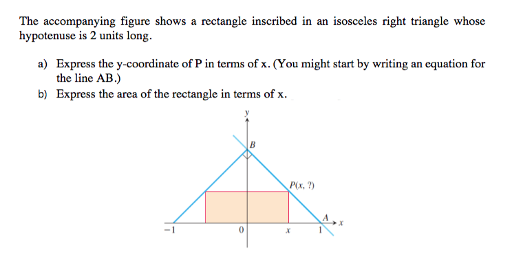 The accompanying figure shows a rectangle inscribed in an isosceles right triangle whose
hypotenuse is 2 units long.
a) Express the y-coordinate of P in terms of x. (You might start by writing an equation for
the line AB.)
b) Express the area of the rectangle in terms of x.
P(x, ?)
